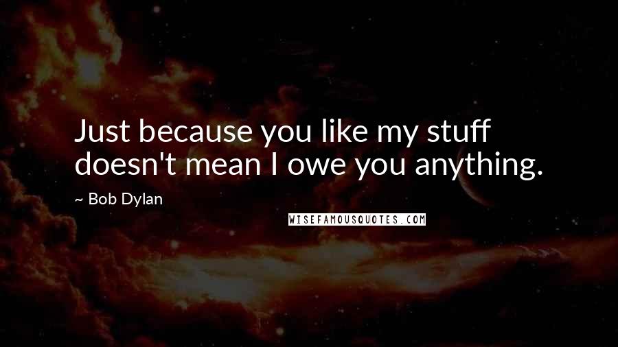 Bob Dylan Quotes: Just because you like my stuff doesn't mean I owe you anything.