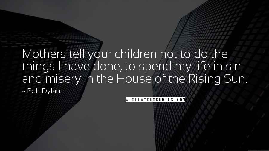 Bob Dylan Quotes: Mothers tell your children not to do the things I have done, to spend my life in sin and misery in the House of the Rising Sun.