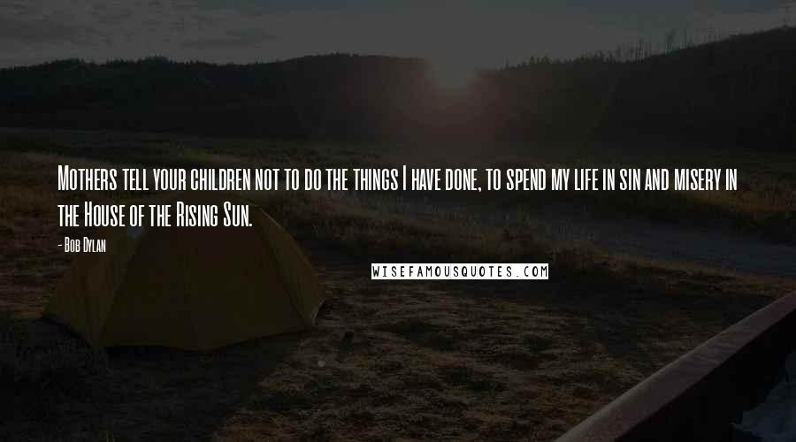 Bob Dylan Quotes: Mothers tell your children not to do the things I have done, to spend my life in sin and misery in the House of the Rising Sun.