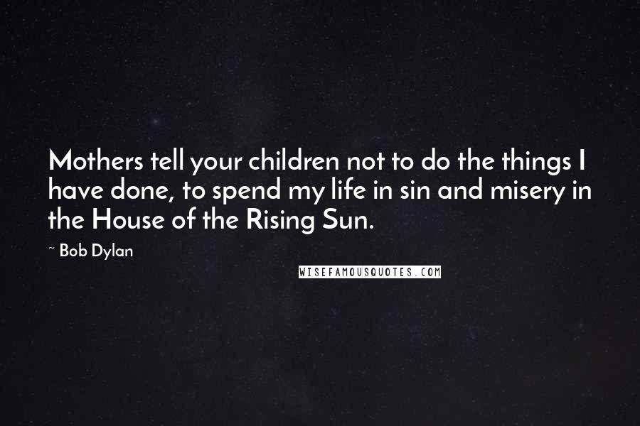 Bob Dylan Quotes: Mothers tell your children not to do the things I have done, to spend my life in sin and misery in the House of the Rising Sun.