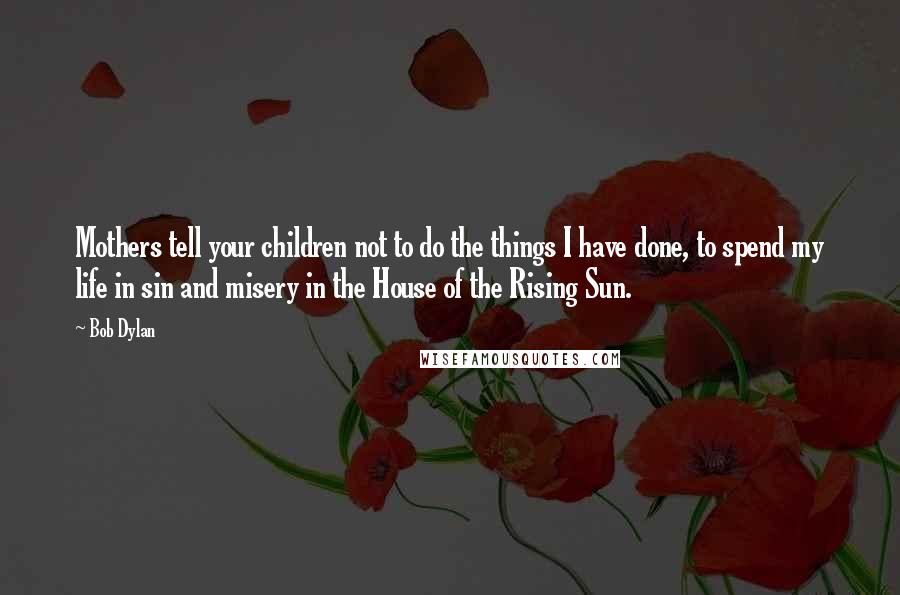 Bob Dylan Quotes: Mothers tell your children not to do the things I have done, to spend my life in sin and misery in the House of the Rising Sun.