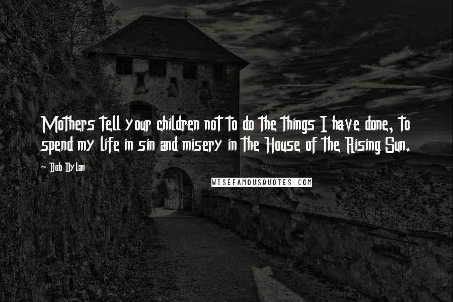 Bob Dylan Quotes: Mothers tell your children not to do the things I have done, to spend my life in sin and misery in the House of the Rising Sun.