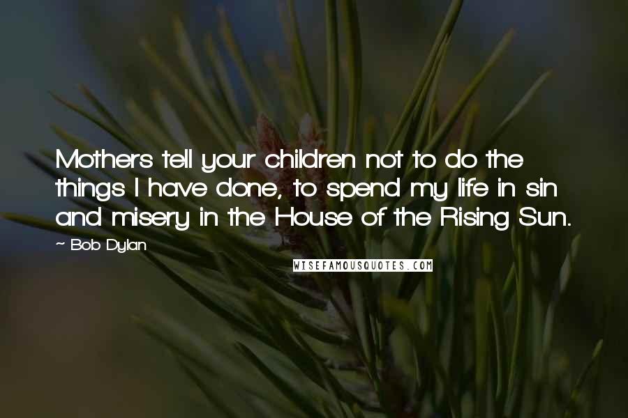 Bob Dylan Quotes: Mothers tell your children not to do the things I have done, to spend my life in sin and misery in the House of the Rising Sun.