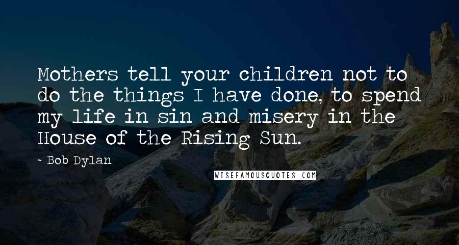 Bob Dylan Quotes: Mothers tell your children not to do the things I have done, to spend my life in sin and misery in the House of the Rising Sun.