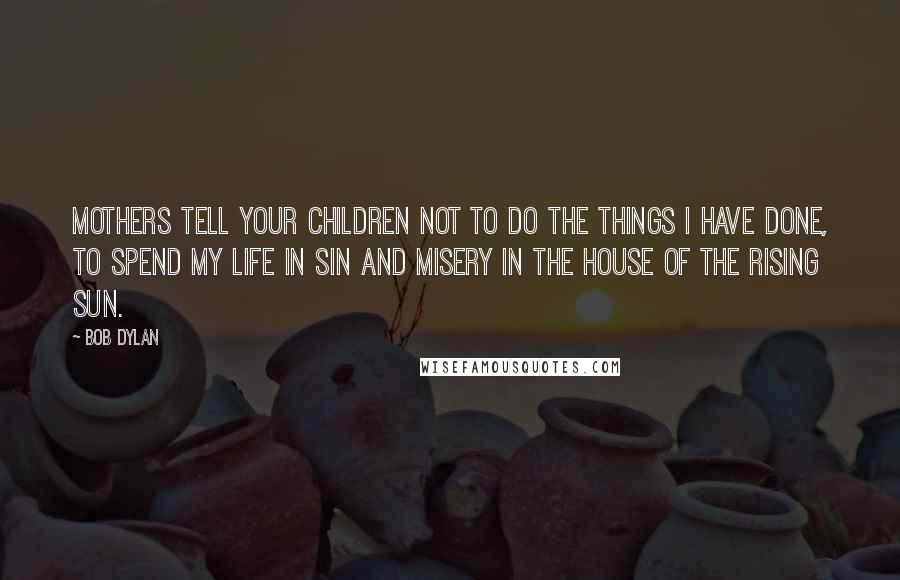 Bob Dylan Quotes: Mothers tell your children not to do the things I have done, to spend my life in sin and misery in the House of the Rising Sun.