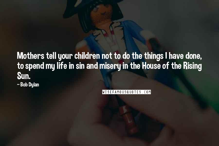 Bob Dylan Quotes: Mothers tell your children not to do the things I have done, to spend my life in sin and misery in the House of the Rising Sun.