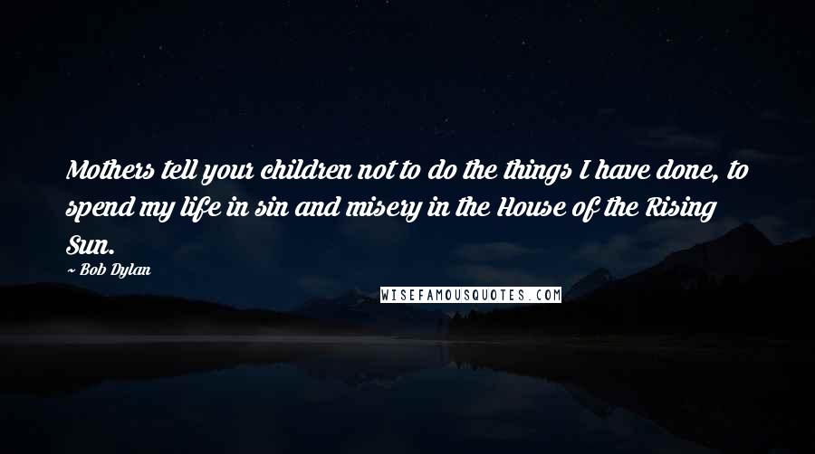 Bob Dylan Quotes: Mothers tell your children not to do the things I have done, to spend my life in sin and misery in the House of the Rising Sun.
