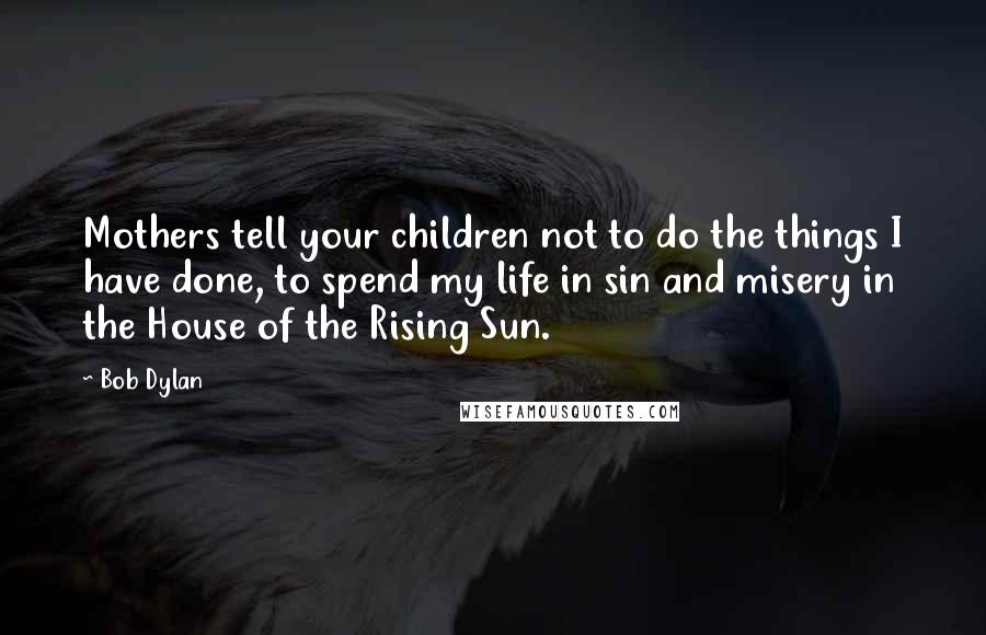Bob Dylan Quotes: Mothers tell your children not to do the things I have done, to spend my life in sin and misery in the House of the Rising Sun.