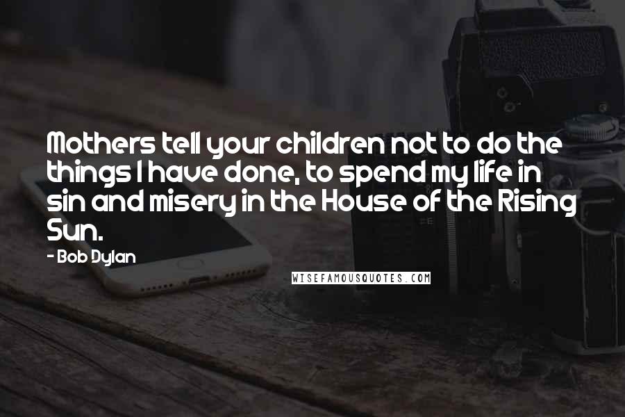 Bob Dylan Quotes: Mothers tell your children not to do the things I have done, to spend my life in sin and misery in the House of the Rising Sun.