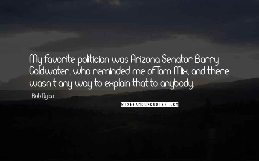 Bob Dylan Quotes: My favorite politician was Arizona Senator Barry Goldwater, who reminded me of Tom Mix, and there wasn't any way to explain that to anybody.