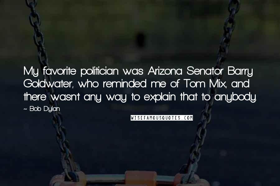 Bob Dylan Quotes: My favorite politician was Arizona Senator Barry Goldwater, who reminded me of Tom Mix, and there wasn't any way to explain that to anybody.