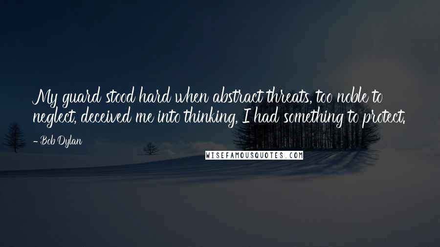 Bob Dylan Quotes: My guard stood hard when abstract threats, too noble to neglect, deceived me into thinking, I had something to protect.