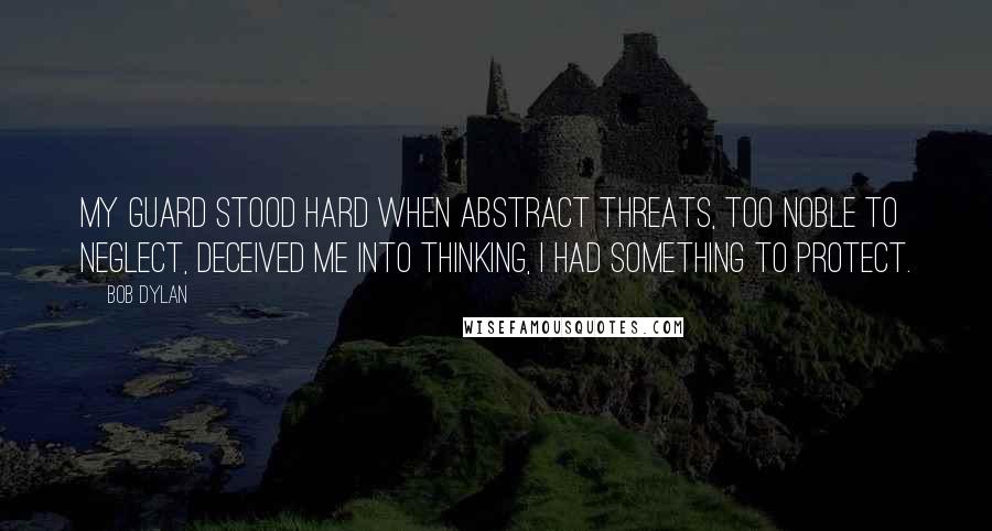 Bob Dylan Quotes: My guard stood hard when abstract threats, too noble to neglect, deceived me into thinking, I had something to protect.