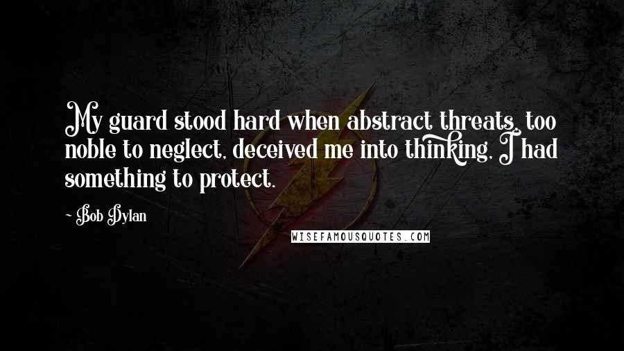 Bob Dylan Quotes: My guard stood hard when abstract threats, too noble to neglect, deceived me into thinking, I had something to protect.