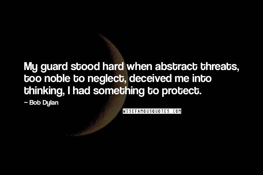 Bob Dylan Quotes: My guard stood hard when abstract threats, too noble to neglect, deceived me into thinking, I had something to protect.