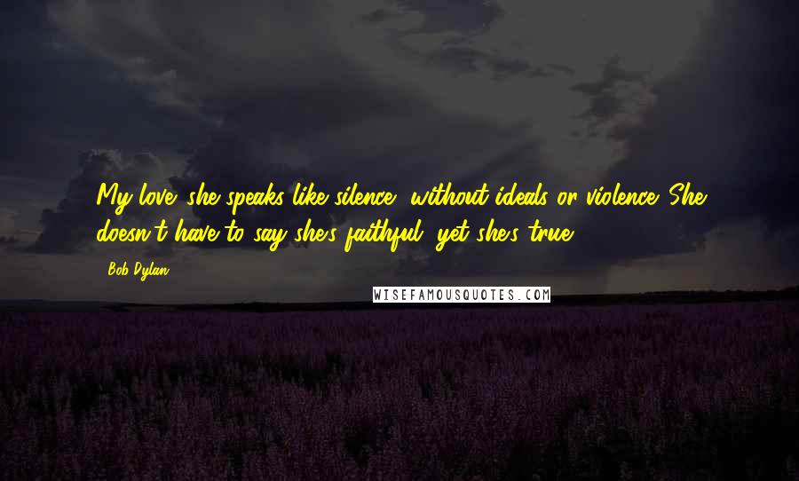 Bob Dylan Quotes: My love ,she speaks like silence, without ideals or violence. She doesn't have to say she's faithful, yet she's true.