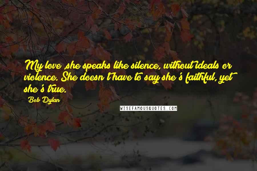 Bob Dylan Quotes: My love ,she speaks like silence, without ideals or violence. She doesn't have to say she's faithful, yet she's true.