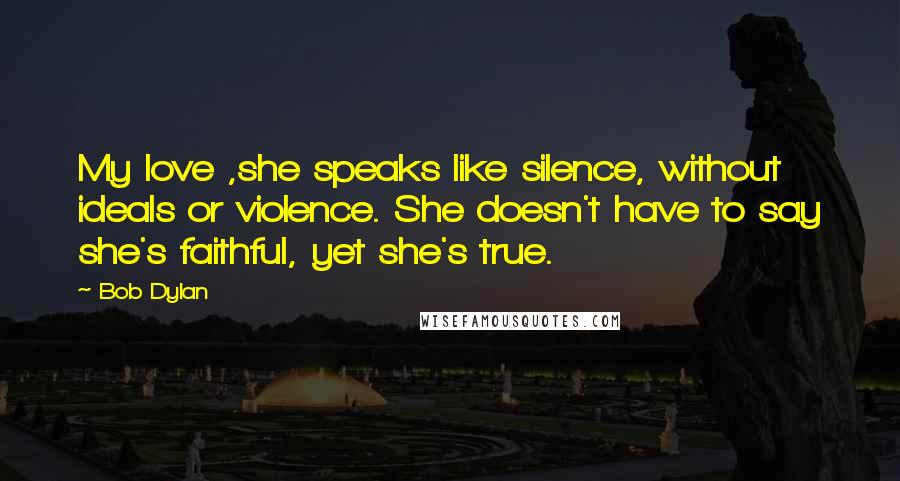 Bob Dylan Quotes: My love ,she speaks like silence, without ideals or violence. She doesn't have to say she's faithful, yet she's true.