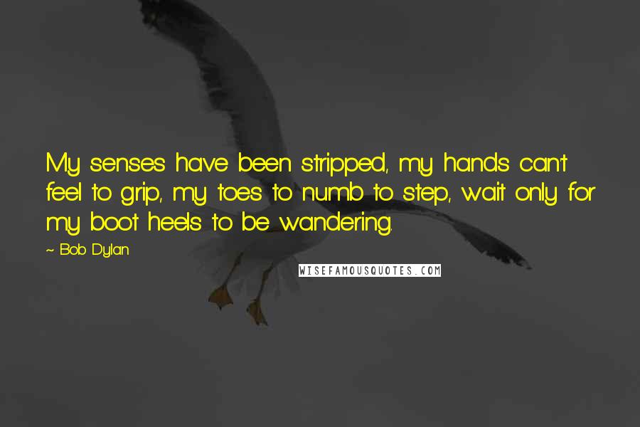 Bob Dylan Quotes: My senses have been stripped, my hands can't feel to grip, my toes to numb to step, wait only for my boot heels to be wandering.