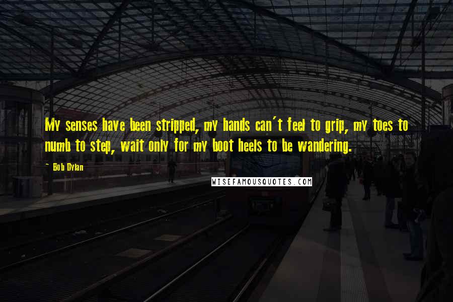 Bob Dylan Quotes: My senses have been stripped, my hands can't feel to grip, my toes to numb to step, wait only for my boot heels to be wandering.