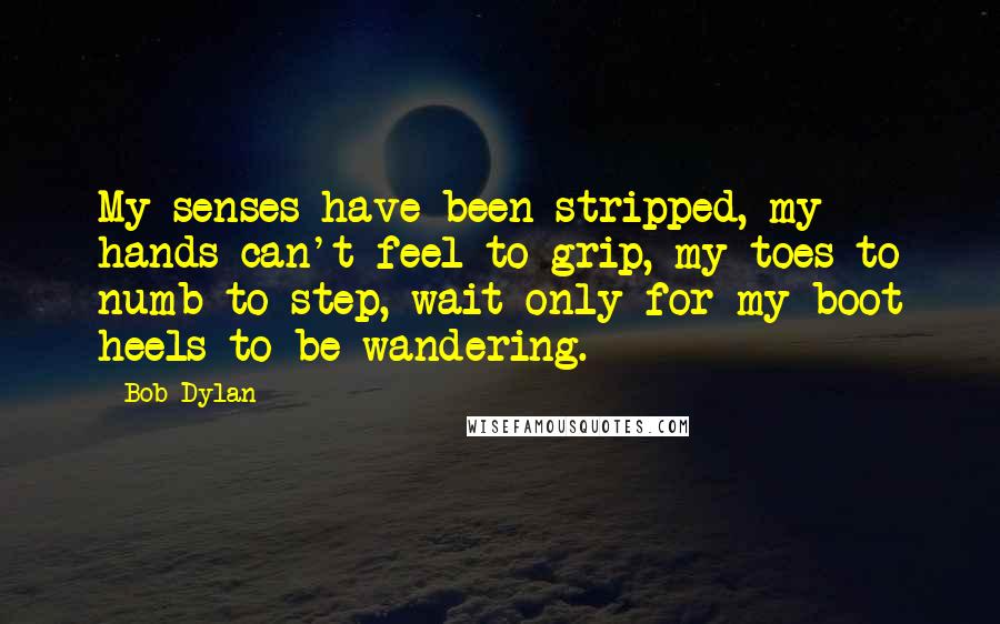 Bob Dylan Quotes: My senses have been stripped, my hands can't feel to grip, my toes to numb to step, wait only for my boot heels to be wandering.