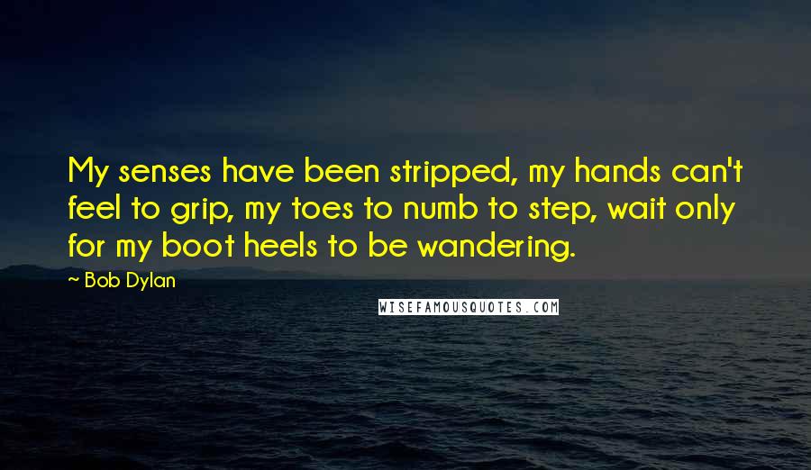 Bob Dylan Quotes: My senses have been stripped, my hands can't feel to grip, my toes to numb to step, wait only for my boot heels to be wandering.