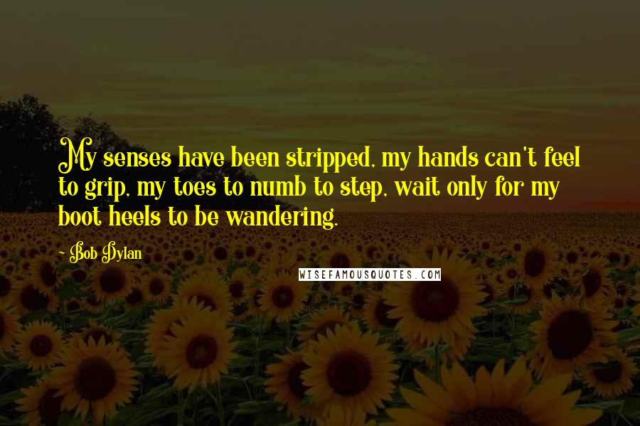 Bob Dylan Quotes: My senses have been stripped, my hands can't feel to grip, my toes to numb to step, wait only for my boot heels to be wandering.