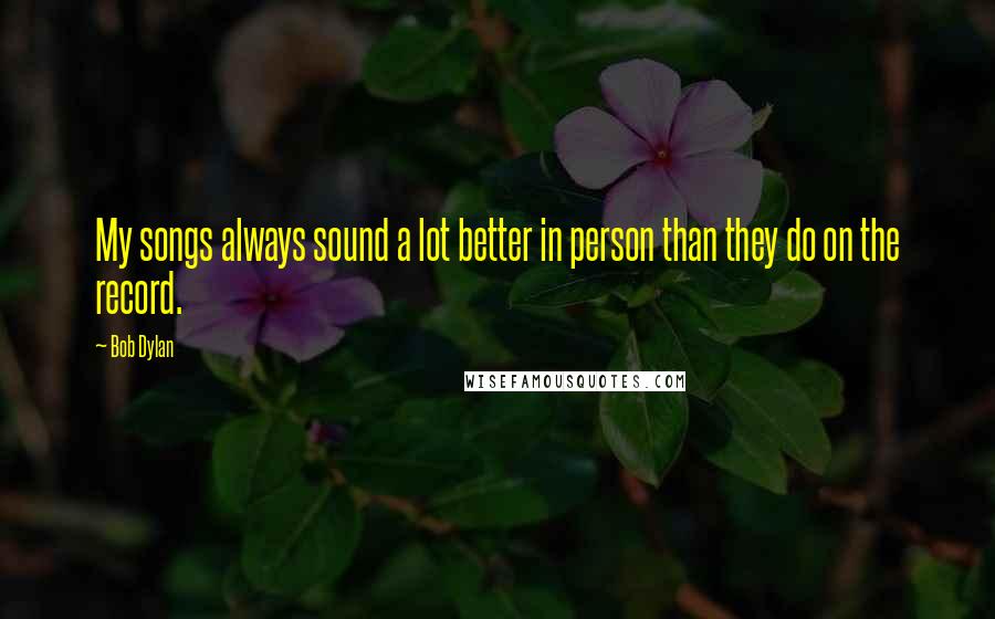 Bob Dylan Quotes: My songs always sound a lot better in person than they do on the record.