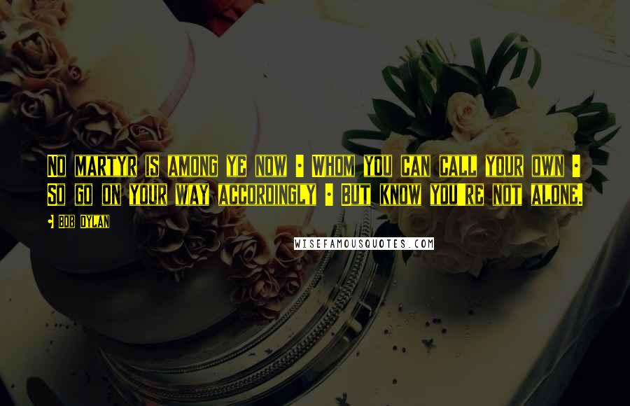 Bob Dylan Quotes: No martyr is among ye now | Whom you can call your own | So go on your way accordingly | But know you're not alone.