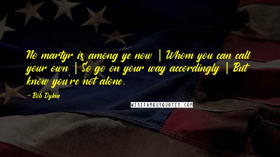 Bob Dylan Quotes: No martyr is among ye now | Whom you can call your own | So go on your way accordingly | But know you're not alone.