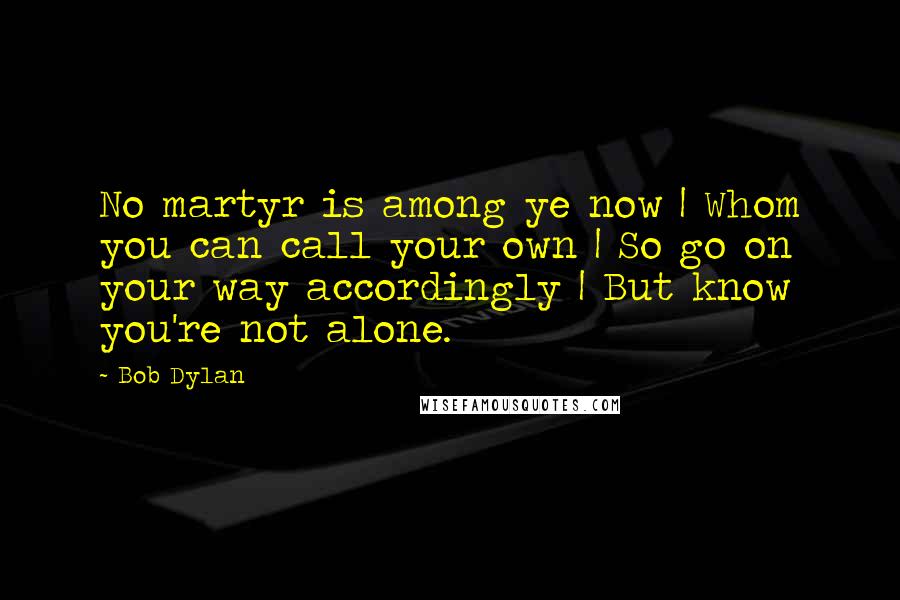 Bob Dylan Quotes: No martyr is among ye now | Whom you can call your own | So go on your way accordingly | But know you're not alone.