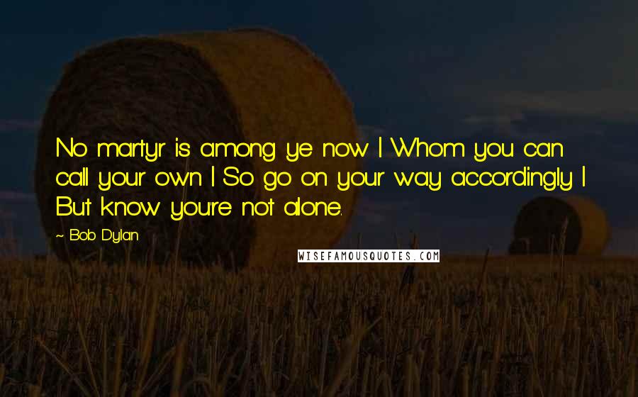 Bob Dylan Quotes: No martyr is among ye now | Whom you can call your own | So go on your way accordingly | But know you're not alone.