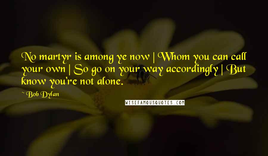 Bob Dylan Quotes: No martyr is among ye now | Whom you can call your own | So go on your way accordingly | But know you're not alone.