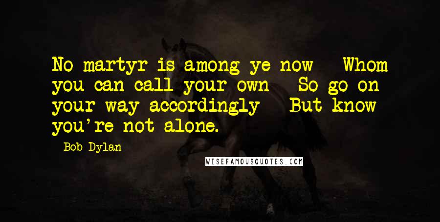 Bob Dylan Quotes: No martyr is among ye now | Whom you can call your own | So go on your way accordingly | But know you're not alone.