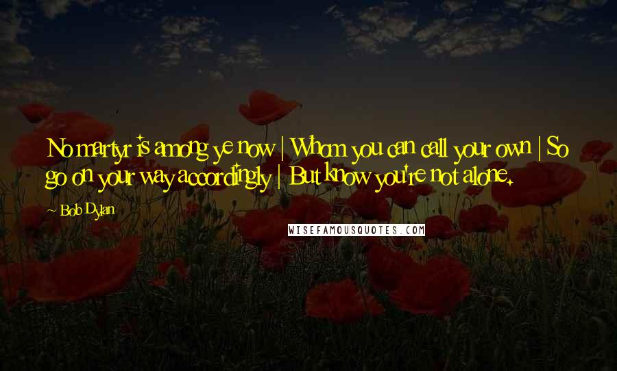 Bob Dylan Quotes: No martyr is among ye now | Whom you can call your own | So go on your way accordingly | But know you're not alone.