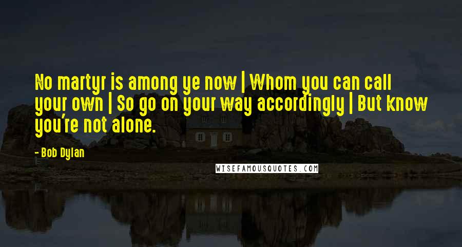 Bob Dylan Quotes: No martyr is among ye now | Whom you can call your own | So go on your way accordingly | But know you're not alone.