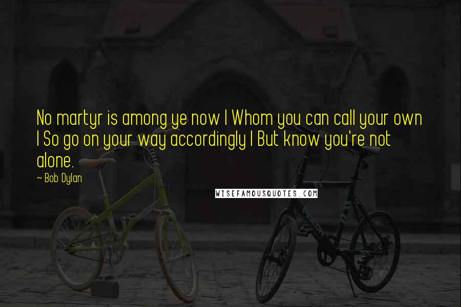 Bob Dylan Quotes: No martyr is among ye now | Whom you can call your own | So go on your way accordingly | But know you're not alone.