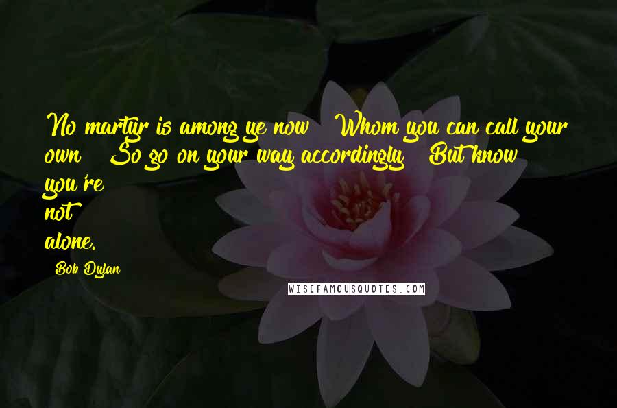 Bob Dylan Quotes: No martyr is among ye now | Whom you can call your own | So go on your way accordingly | But know you're not alone.