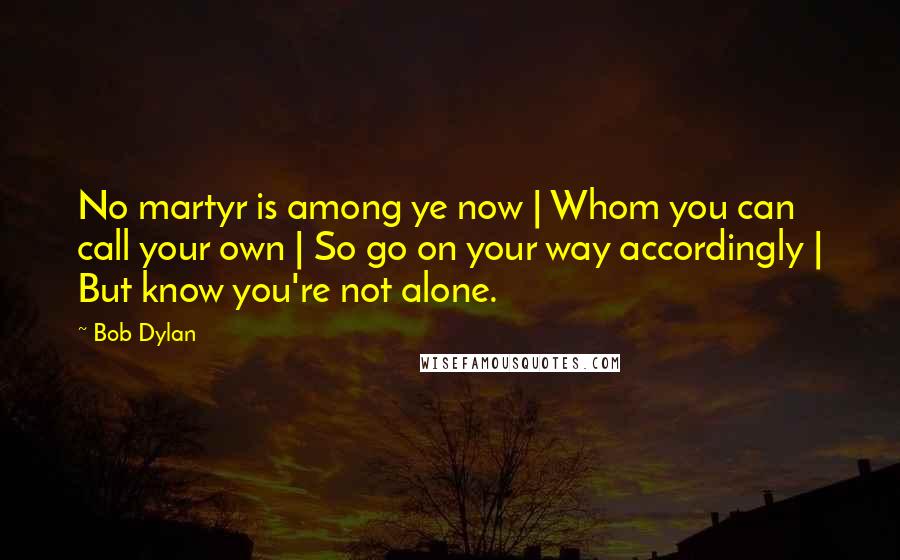 Bob Dylan Quotes: No martyr is among ye now | Whom you can call your own | So go on your way accordingly | But know you're not alone.