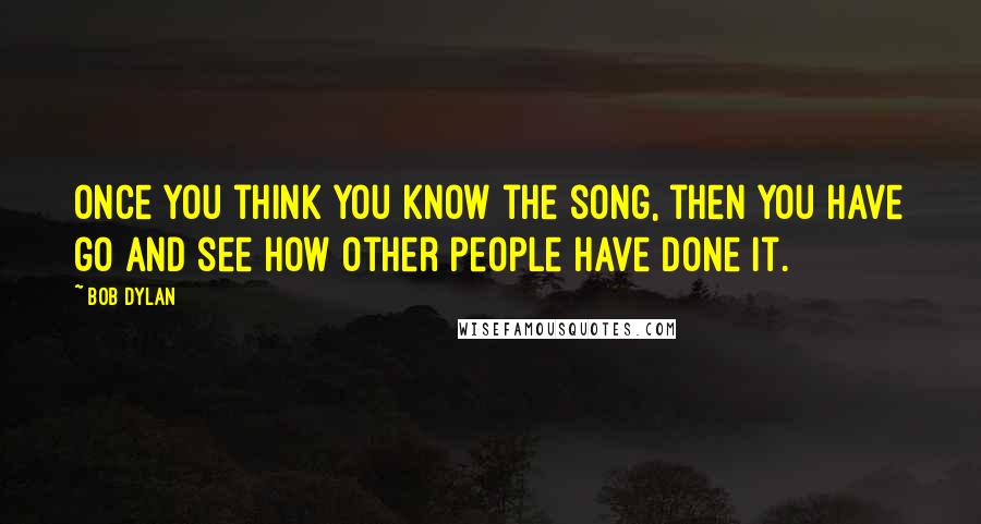 Bob Dylan Quotes: Once you think you know the song, then you have go and see how other people have done it.