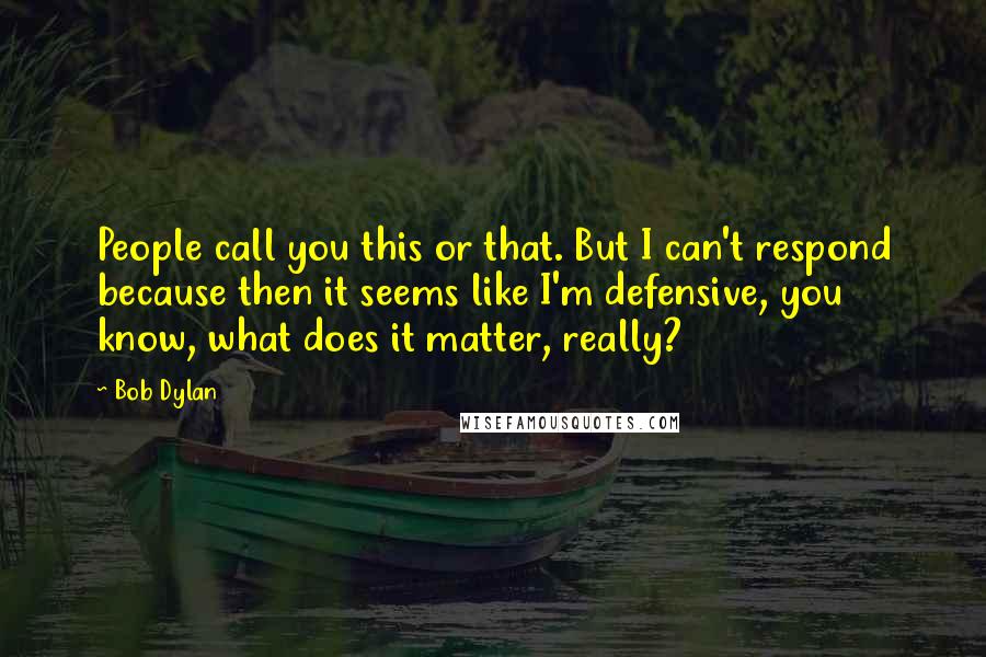 Bob Dylan Quotes: People call you this or that. But I can't respond because then it seems like I'm defensive, you know, what does it matter, really?