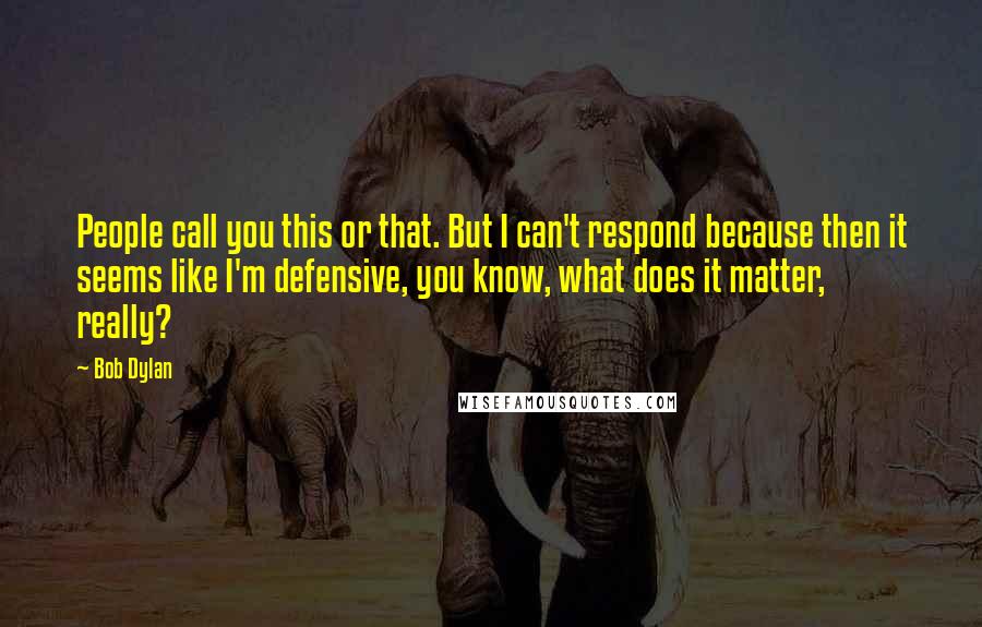 Bob Dylan Quotes: People call you this or that. But I can't respond because then it seems like I'm defensive, you know, what does it matter, really?