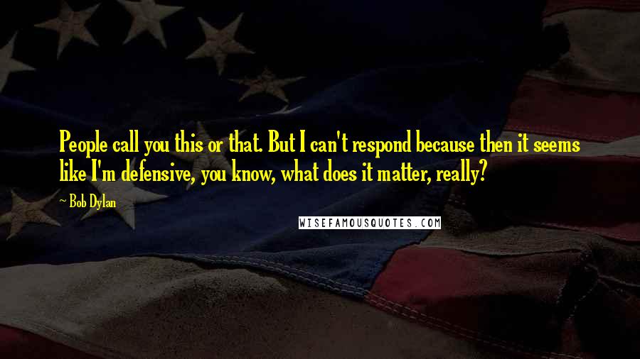 Bob Dylan Quotes: People call you this or that. But I can't respond because then it seems like I'm defensive, you know, what does it matter, really?