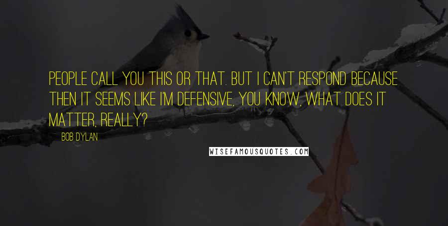 Bob Dylan Quotes: People call you this or that. But I can't respond because then it seems like I'm defensive, you know, what does it matter, really?