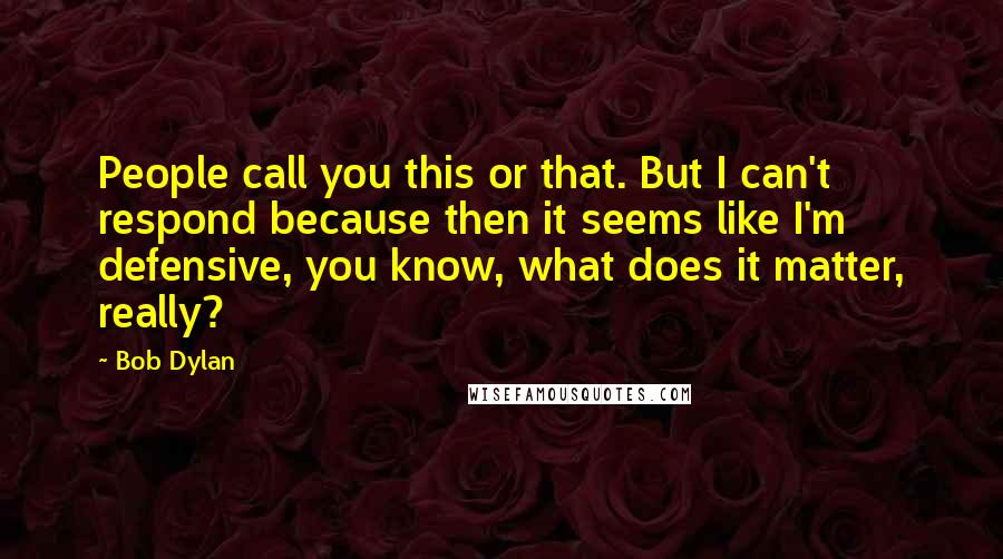 Bob Dylan Quotes: People call you this or that. But I can't respond because then it seems like I'm defensive, you know, what does it matter, really?