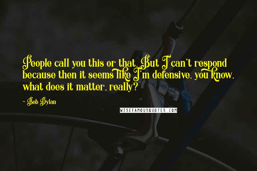 Bob Dylan Quotes: People call you this or that. But I can't respond because then it seems like I'm defensive, you know, what does it matter, really?