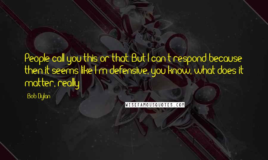 Bob Dylan Quotes: People call you this or that. But I can't respond because then it seems like I'm defensive, you know, what does it matter, really?