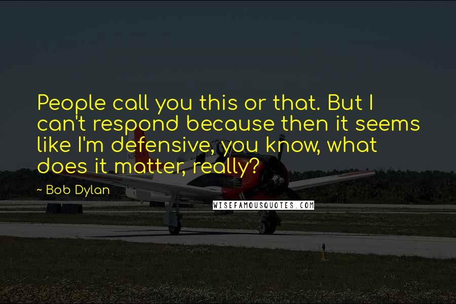 Bob Dylan Quotes: People call you this or that. But I can't respond because then it seems like I'm defensive, you know, what does it matter, really?