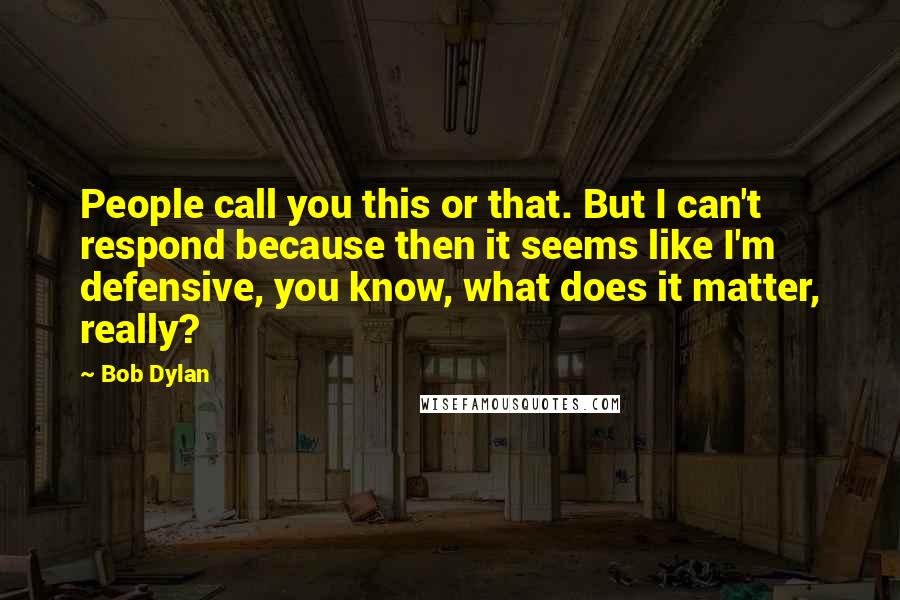 Bob Dylan Quotes: People call you this or that. But I can't respond because then it seems like I'm defensive, you know, what does it matter, really?