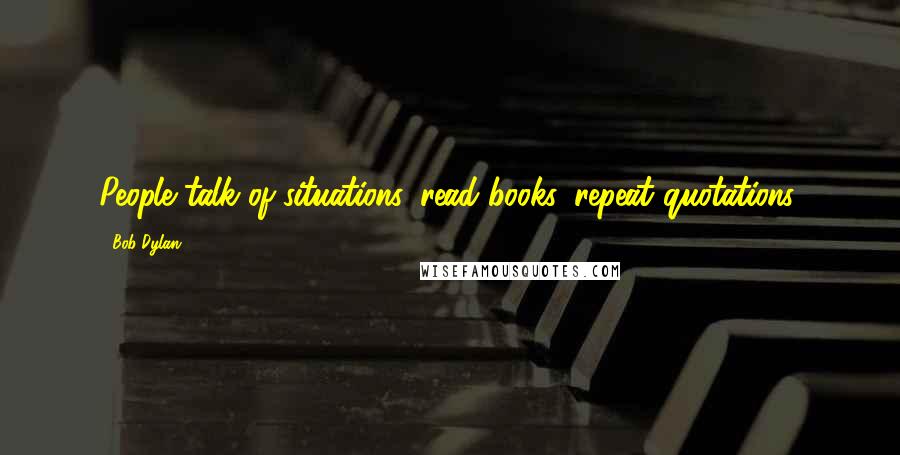 Bob Dylan Quotes: People talk of situations, read books, repeat quotations.